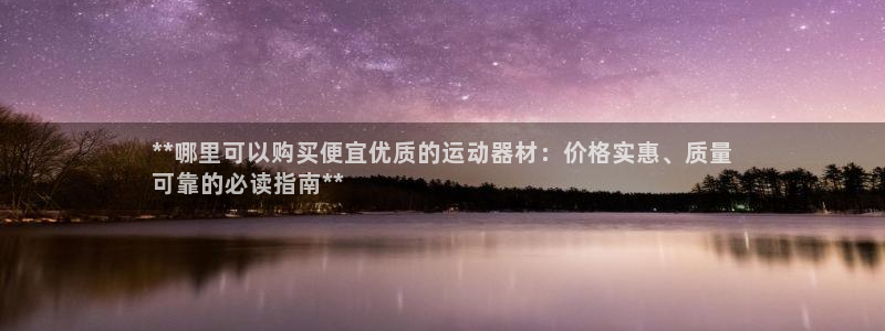 凯时国际app首页下载：**哪里可以购买便宜优质的运