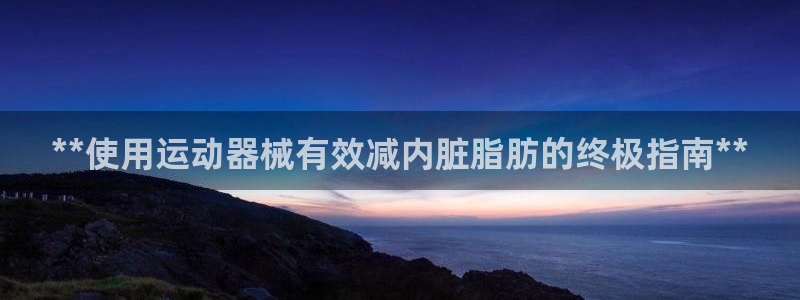 尊龙凯时能做退米么：**使用运动器械有效减内脏脂肪的