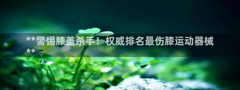 尊龙娱官网赢来就送38：**警惕膝盖杀手！权威排名最