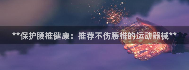 尊龙凯时网站怎么样：**保护腰椎健康：推荐不伤腰椎的