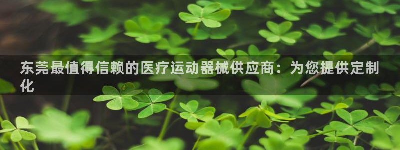 z6com尊龙凯时：东莞最值得信赖的医疗运动器械供应