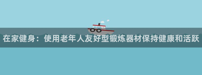 尊龙官网：在家健身：使用老年人友好型锻炼器材保持健康和活跃